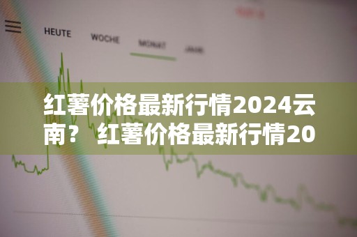 红薯价格最新行情2024云南？ 红薯价格最新行情2024云南昆明
