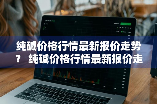 纯碱价格行情最新报价走势？ 纯碱价格行情最新报价走势图