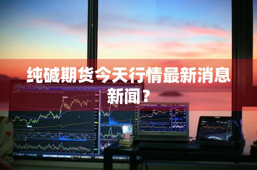 纯碱期货今天行情最新消息新闻？
