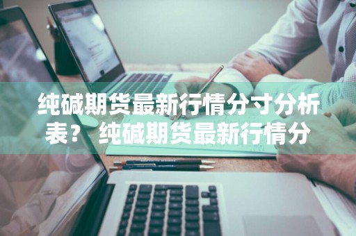 纯碱期货最新行情分寸分析表？ 纯碱期货最新行情分寸分析表