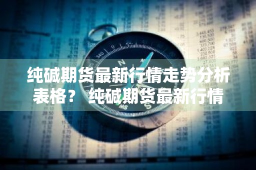 纯碱期货最新行情走势分析表格？ 纯碱期货最新行情走势分析表格图