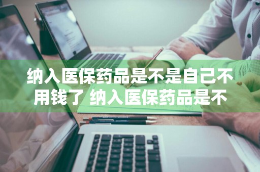 纳入医保药品是不是自己不用钱了 纳入医保药品是不是自己不用钱了呢