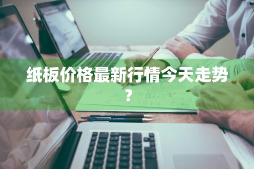 纸板价格最新行情今天走势？