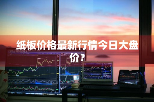 纸板价格最新行情今日大盘价？