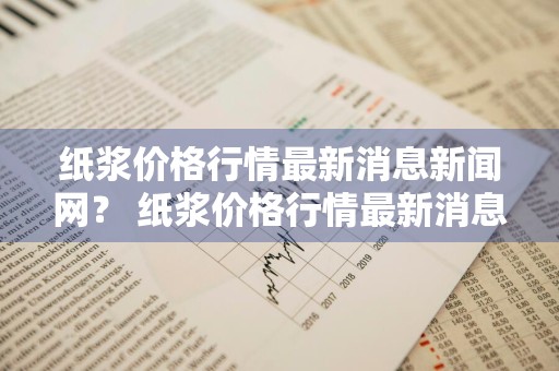 纸浆价格行情最新消息新闻网？ 纸浆价格行情最新消息新闻网站