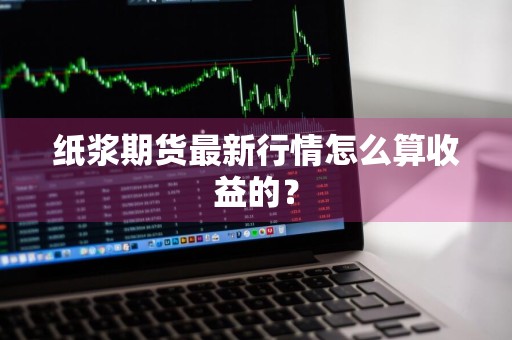 纸浆期货最新行情怎么算收益的？