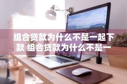 组合贷款为什么不是一起下款 组合贷款为什么不是一起下款的