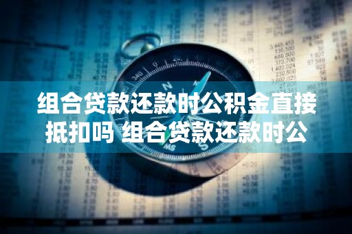 组合贷款还款时公积金直接抵扣吗 组合贷款还款时公积金直接抵扣吗福建