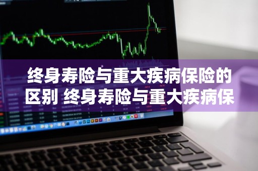 终身寿险与重大疾病保险的区别 终身寿险与重大疾病保险的区别是什么