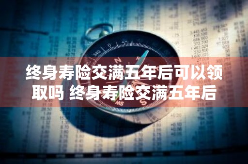终身寿险交满五年后可以领取吗 终身寿险交满五年后可以领取吗多少钱