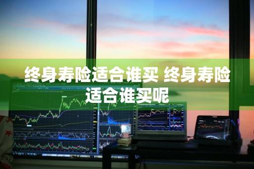 终身寿险适合谁买 终身寿险适合谁买呢