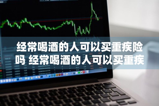 经常喝酒的人可以买重疾险吗 经常喝酒的人可以买重疾险吗知乎