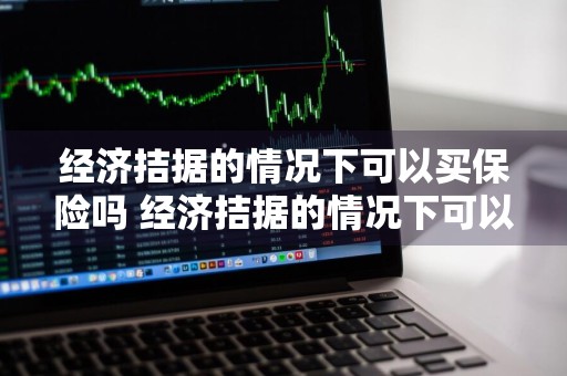 经济拮据的情况下可以买保险吗 经济拮据的情况下可以买保险吗知乎