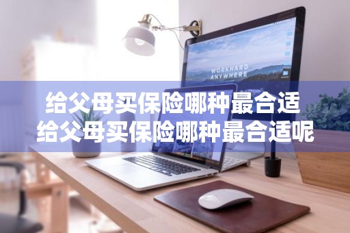 给父母买保险哪种最合适 给父母买保险哪种最合适呢