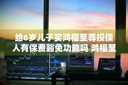 给6岁儿子买鸿福至尊投保人有保费豁免功能吗 鸿福至尊保险该不该买