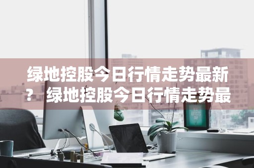绿地控股今日行情走势最新？ 绿地控股今日行情走势最新消息