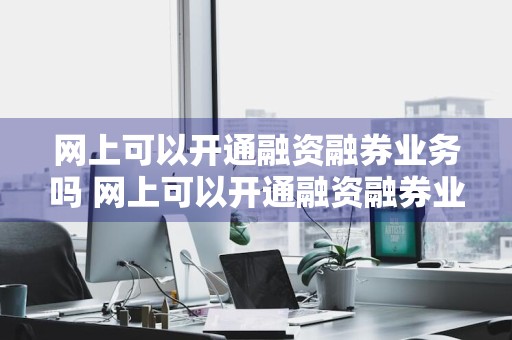 网上可以开通融资融券业务吗 网上可以开通融资融券业务吗安全吗