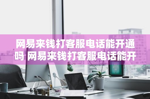 网易来钱打客服电话能开通吗 网易来钱打客服电话能开通吗安全吗