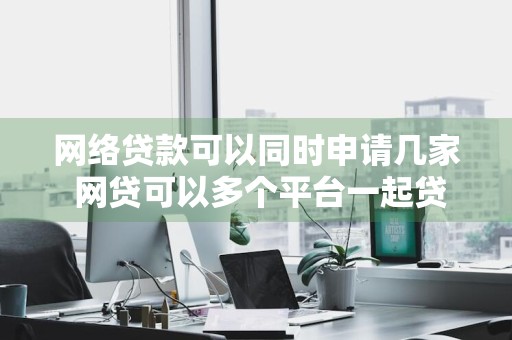 网络贷款可以同时申请几家 网贷可以多个平台一起贷么