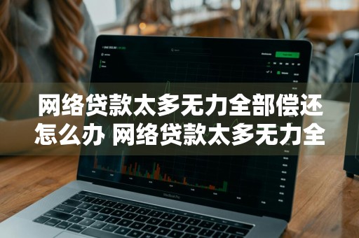 网络贷款太多无力全部偿还怎么办 网络贷款太多无力全部偿还怎么办呢