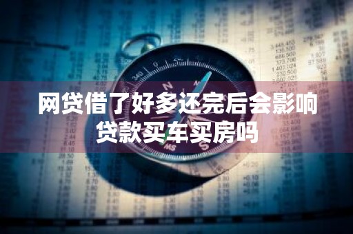 网贷借了好多还完后会影响贷款买车买房吗