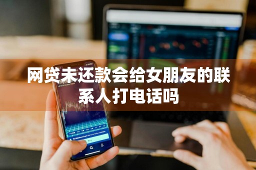 网贷未还款会给女朋友的联系人打电话吗