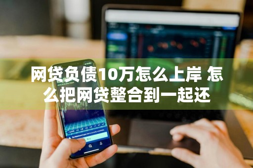 网贷负债10万怎么上岸 怎么把网贷整合到一起还