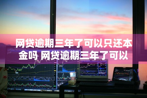 网贷逾期三年了可以只还本金吗 网贷逾期三年了可以只还本金吗