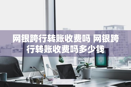 网银跨行转账收费吗 网银跨行转账收费吗多少钱