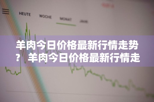 羊肉今日价格最新行情走势？ 羊肉今日价格最新行情走势图