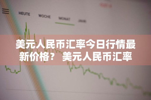 美元人民币汇率今日行情最新价格？ 美元人民币汇率今日行情最新价格表