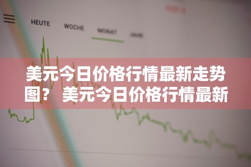 美元今日价格行情最新走势图？ 美元今日价格行情最新走势图表