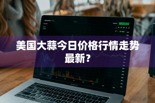 美国大蒜今日价格行情走势最新？