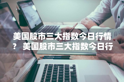 美国股市三大指数今日行情？ 美国股市三大指数今日行情