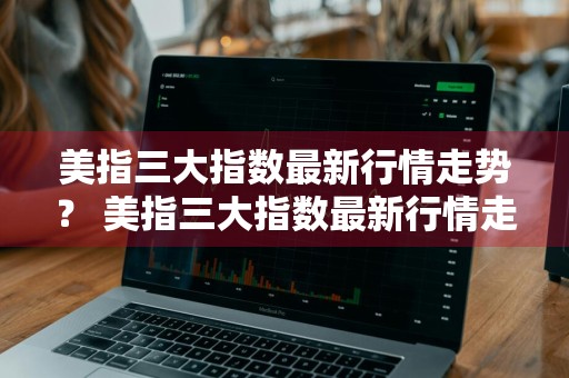 美指三大指数最新行情走势？ 美指三大指数最新行情走势