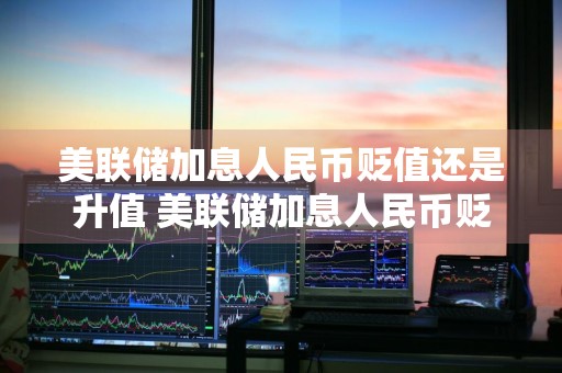 美联储加息人民币贬值还是升值 美联储加息人民币贬值还是升值了