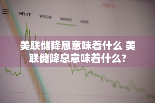 美联储降息意味着什么 美联储降息意味着什么?