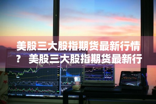 美股三大股指期货最新行情？ 美股三大股指期货最新行情