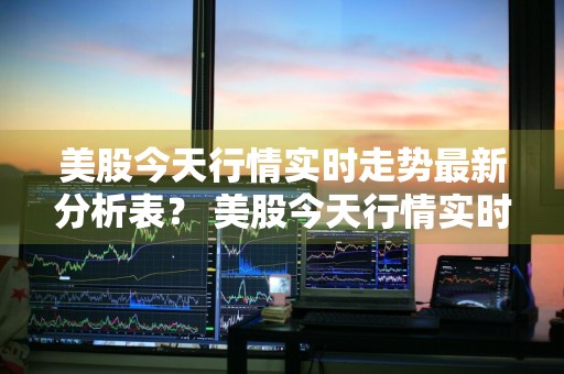 美股今天行情实时走势最新分析表？ 美股今天行情实时走势最新分析表格