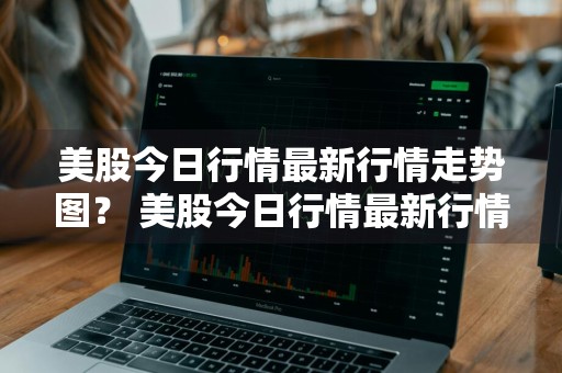 美股今日行情最新行情走势图？ 美股今日行情最新行情走势图表