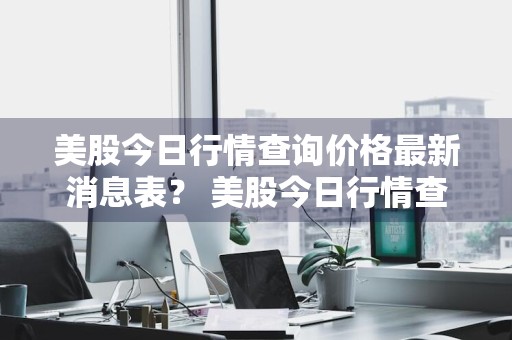 美股今日行情查询价格最新消息表？ 美股今日行情查询价格最新消息表格