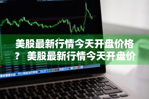 美股最新行情今天开盘价格？ 美股最新行情今天开盘价格是多少