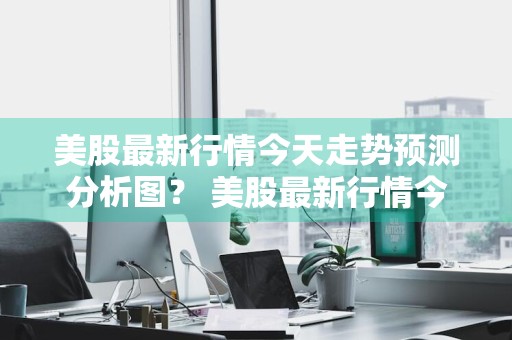 美股最新行情今天走势预测分析图？ 美股最新行情今天走势预测分析图表