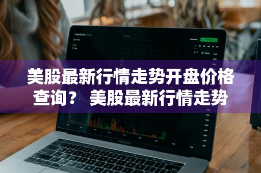 美股最新行情走势开盘价格查询？ 美股最新行情走势开盘价格查询表