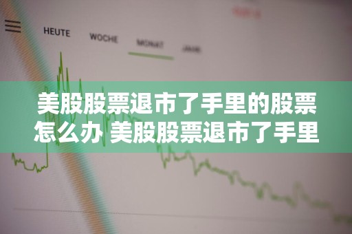 美股股票退市了手里的股票怎么办 美股股票退市了手里的股票怎么办呢