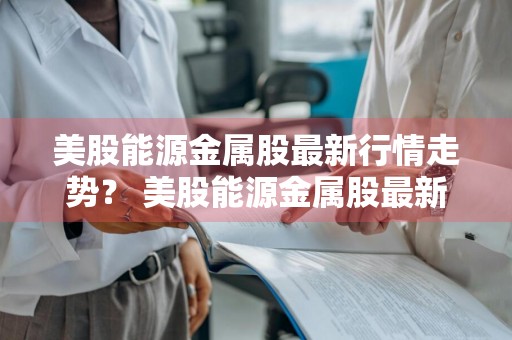 美股能源金属股最新行情走势？ 美股能源金属股最新行情走势图
