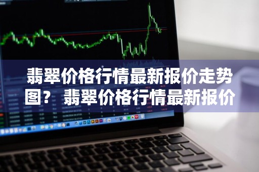 翡翠价格行情最新报价走势图？ 翡翠价格行情最新报价走势图片