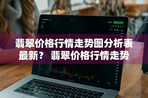 翡翠价格行情走势图分析表最新？ 翡翠价格行情走势图分析表最新版