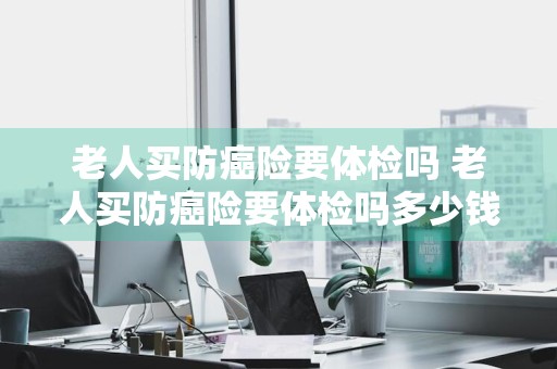 老人买防癌险要体检吗 老人买防癌险要体检吗多少钱