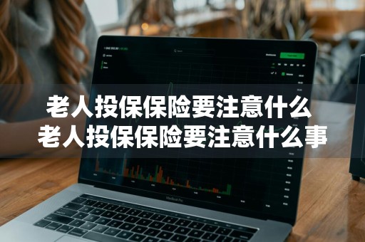老人投保保险要注意什么 老人投保保险要注意什么事项
